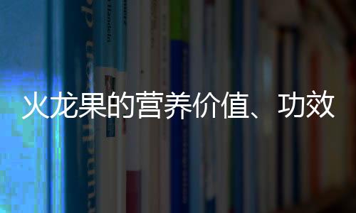 火龙果的营养价值、功效与作用、食用禁忌