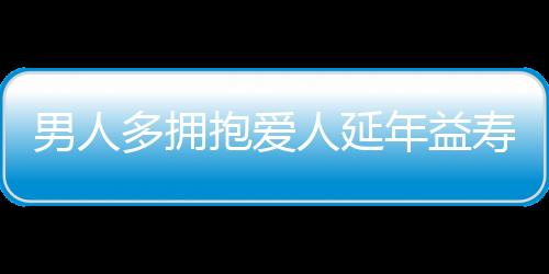 男人多拥抱爱人延年益寿 干家务强过吃伟哥