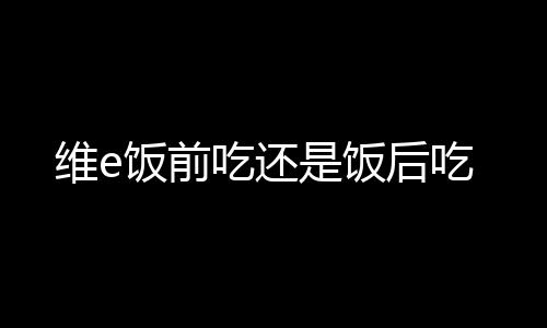 维e饭前吃还是饭后吃