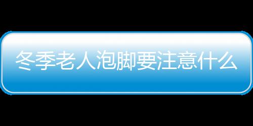 冬季老人泡脚要注意什么