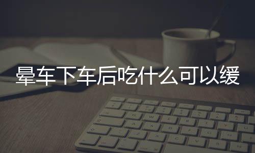 晕车下车后吃什么可以缓解呢