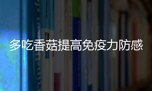 多吃香菇提高免疫力防感冒 干鲜香菇处理方式各不同