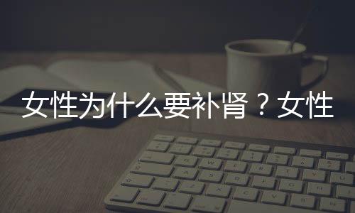 女性为什么要补肾？女性补肾食疗方