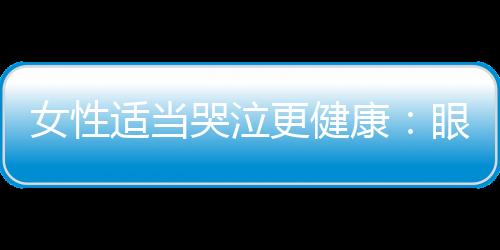 女性适当哭泣更健康：眼泪是身心排毒的良药