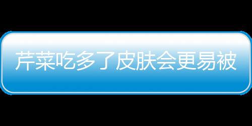 芹菜吃多了皮肤会更易被晒黑！