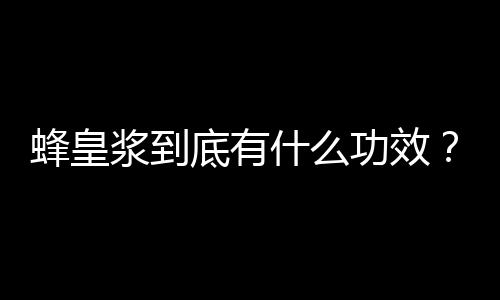 蜂皇浆到底有什么功效？